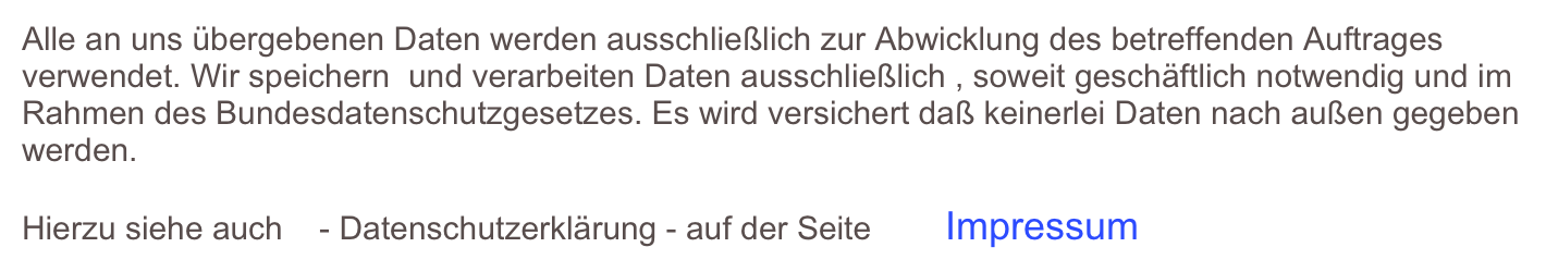 Alle an uns übergebenen Daten werden ausschließlich zur Abwicklung des betreffenden Auftrages verwendet. Wir speichern  und verarbeiten Daten ausschließlich , soweit geschäftlich notwendig und im Rahmen des Bundesdatenschutzgesetzes. Es wird versichert daß keinerlei Daten nach außen gegeben werden.

Hierzu siehe auch    - Datenschutzerklärung - auf der Seite        Impressum